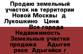 Продаю земельный участок на территории Новой Москвы, д. Лукошкино › Цена ­ 1 450 000 - Все города Недвижимость » Земельные участки продажа   . Адыгея респ.,Адыгейск г.